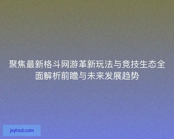 聚焦最新格斗网游革新玩法与竞技生态全面解析前瞻与未来发展趋势