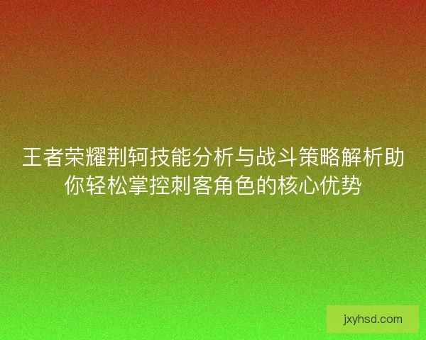 王者荣耀荆轲技能分析与战斗策略解析助你轻松掌控刺客角色的核心优势