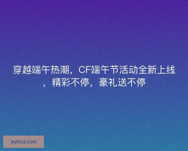 穿越端午热潮，CF端午节活动全新上线，精彩不停，豪礼送不停