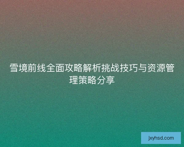 雪境前线全面攻略解析挑战技巧与资源管理策略分享