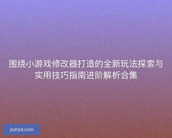 围绕小游戏修改器打造的全新玩法探索与实用技巧指南进阶解析合集