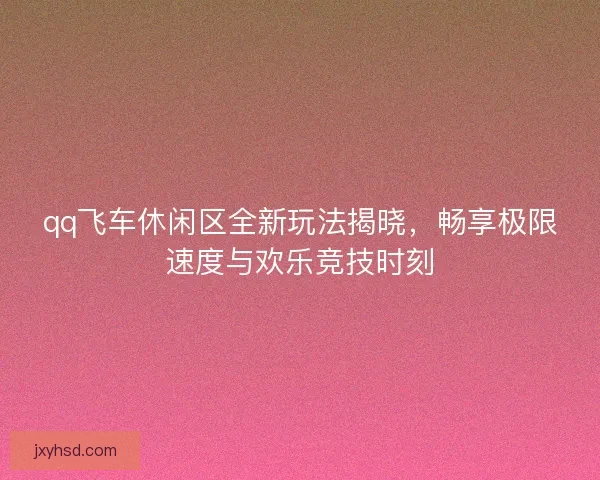 qq飞车休闲区全新玩法揭晓，畅享极限速度与欢乐竞技时刻