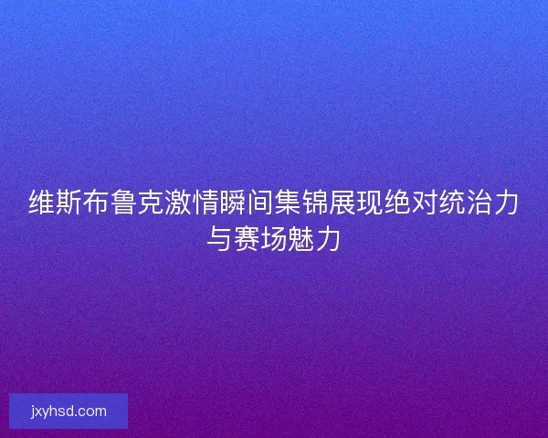 维斯布鲁克激情瞬间集锦展现绝对统治力与赛场魅力