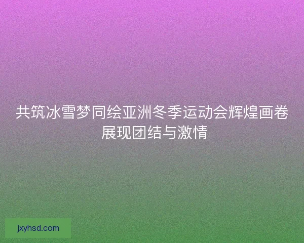 共筑冰雪梦同绘亚洲冬季运动会辉煌画卷 展现团结与激情