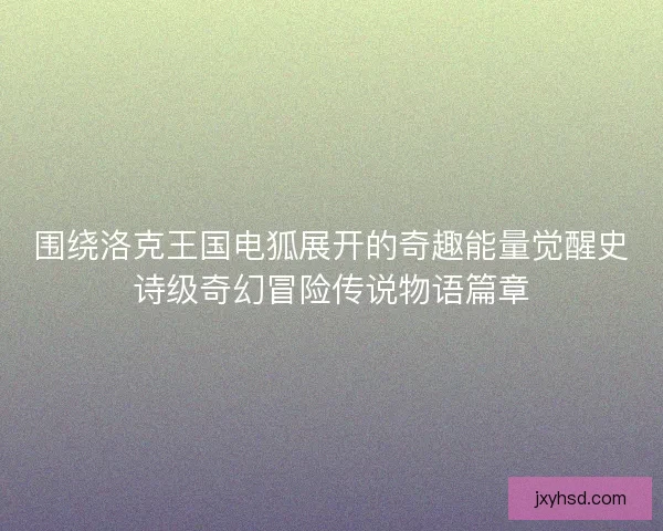 围绕洛克王国电狐展开的奇趣能量觉醒史诗级奇幻冒险传说物语篇章