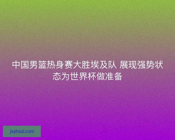 中国男篮热身赛大胜埃及队 展现强势状态为世界杯做准备