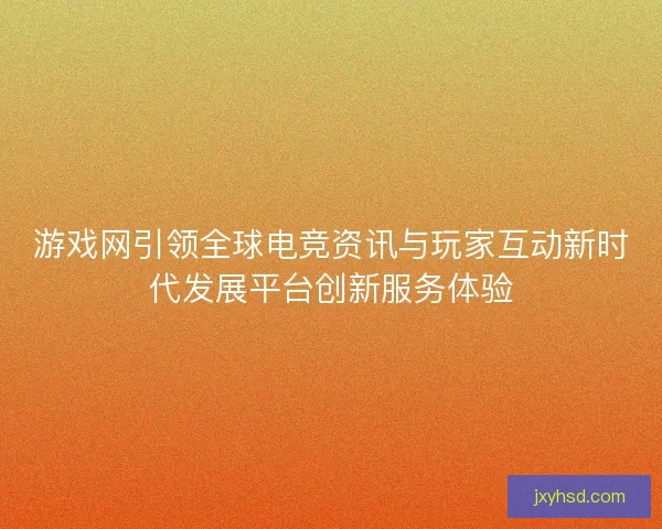 游戏网引领全球电竞资讯与玩家互动新时代发展平台创新服务体验