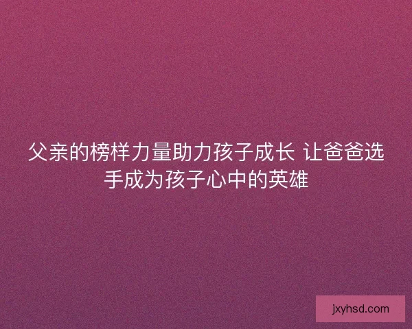 父亲的榜样力量助力孩子成长 让爸爸选手成为孩子心中的英雄