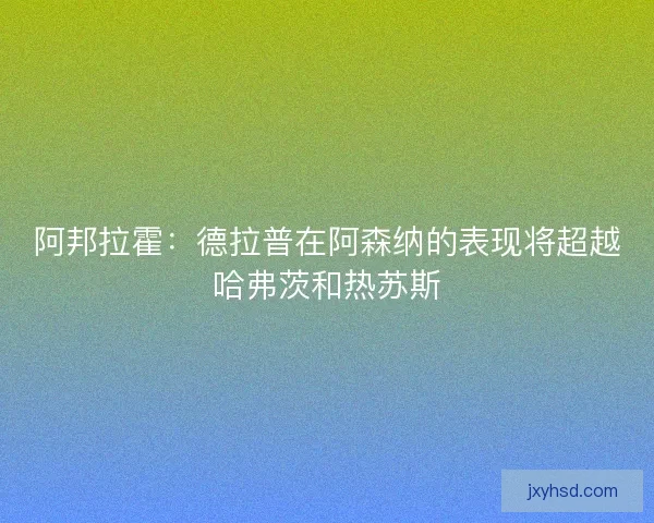 阿邦拉霍：德拉普在阿森纳的表现将超越哈弗茨和热苏斯