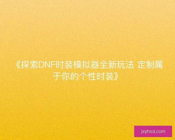 《探索DNF时装模拟器全新玩法 定制属于你的个性时装》