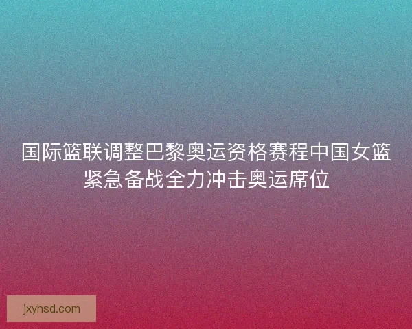 国际篮联调整巴黎奥运资格赛程中国女篮紧急备战全力冲击奥运席位