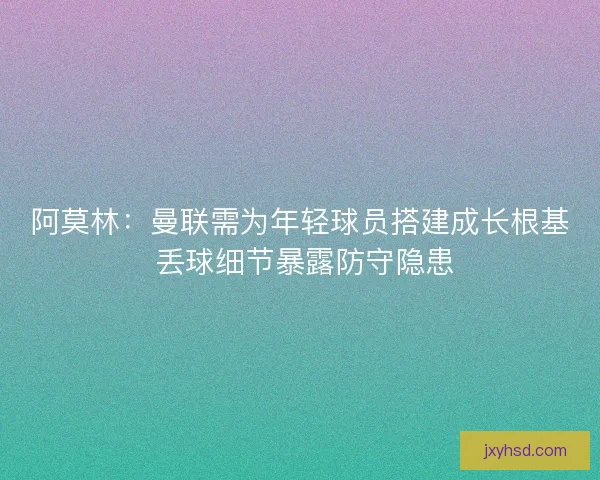 阿莫林：曼联需为年轻球员搭建成长根基 丢球细节暴露防守隐患
