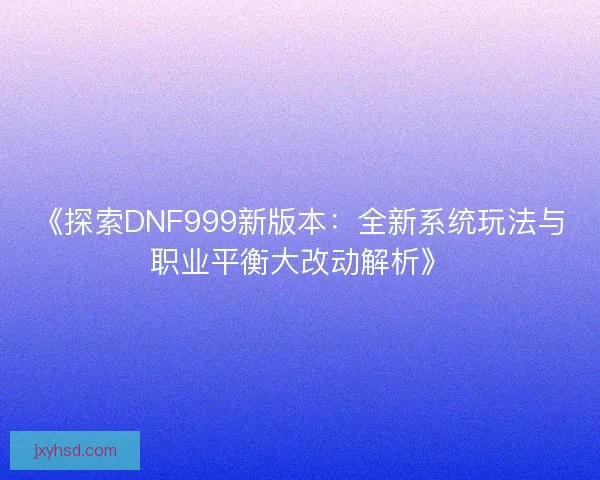 《探索DNF999新版本：全新系统玩法与职业平衡大改动解析》