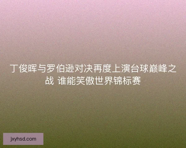 丁俊晖与罗伯逊对决再度上演台球巅峰之战 谁能笑傲世界锦标赛