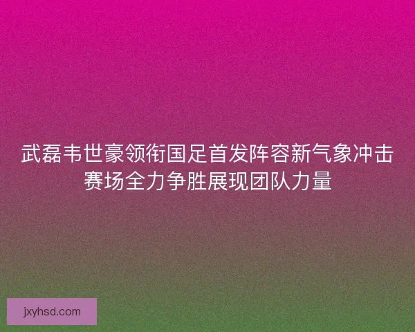 武磊韦世豪领衔国足首发阵容新气象冲击赛场全力争胜展现团队力量