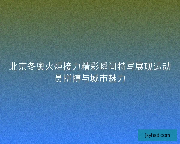 北京冬奥火炬接力精彩瞬间特写展现运动员拼搏与城市魅力